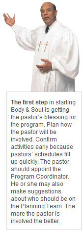 The first step in starting Body & Soul is getting the pastor’s blessing for the program. Plan how the pastor will be involved. Confirm activities early because pastors’ schedules fill up quickly. The pastor should appoint the Program Coordinator. He or she may also make suggestions about who should be on the Planning Team. The more the pastor is involved the better.